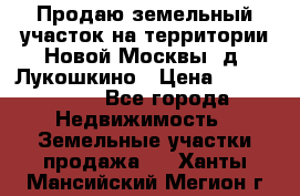 Продаю земельный участок на территории Новой Москвы, д. Лукошкино › Цена ­ 1 450 000 - Все города Недвижимость » Земельные участки продажа   . Ханты-Мансийский,Мегион г.